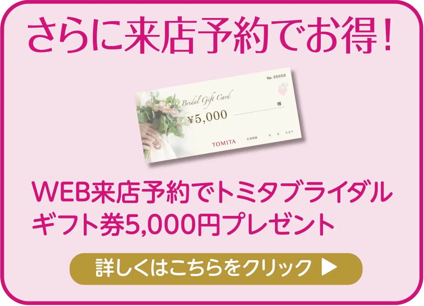 さらに来店予約でお得! WEB来店予約で トミタブライダルギフトカード5,000円プレゼント